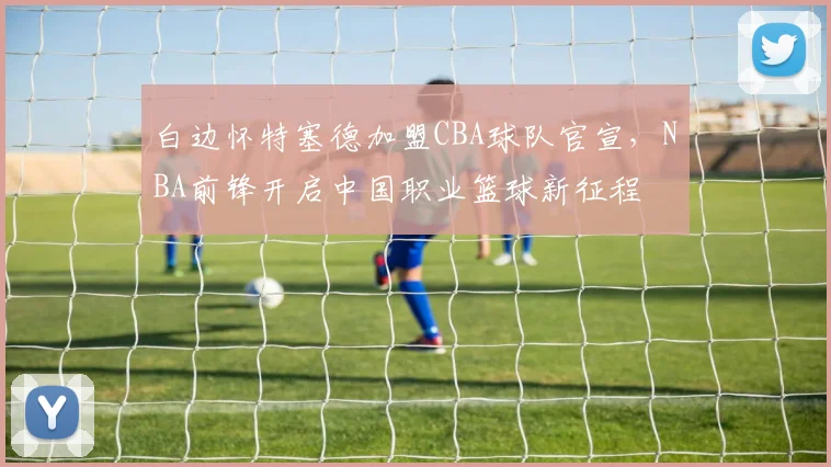 白边怀特塞德加盟CBA球队官宣，NBA前锋开启中国职业篮球新征程