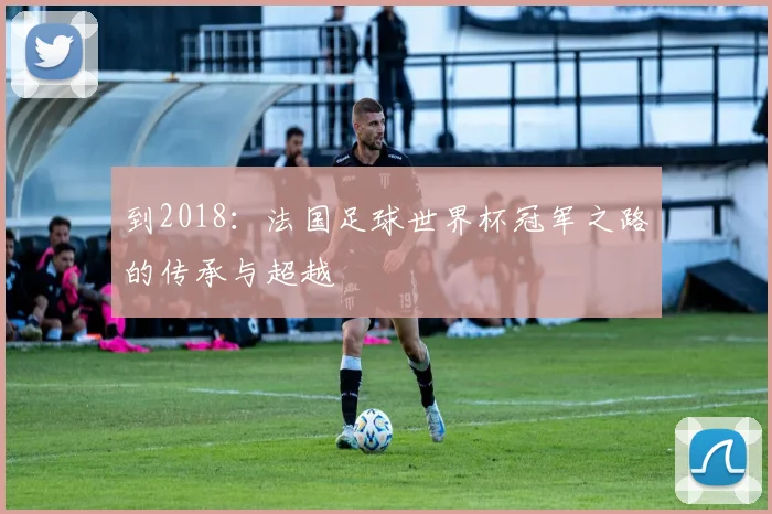 到2018：法国足球世界杯冠军之路的传承与超越